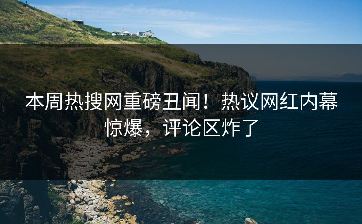 本周热搜网重磅丑闻！热议网红内幕惊爆，评论区炸了
