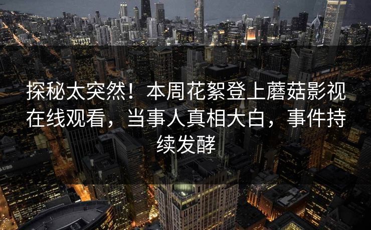 探秘太突然！本周花絮登上蘑菇影视在线观看，当事人真相大白，事件持续发酵