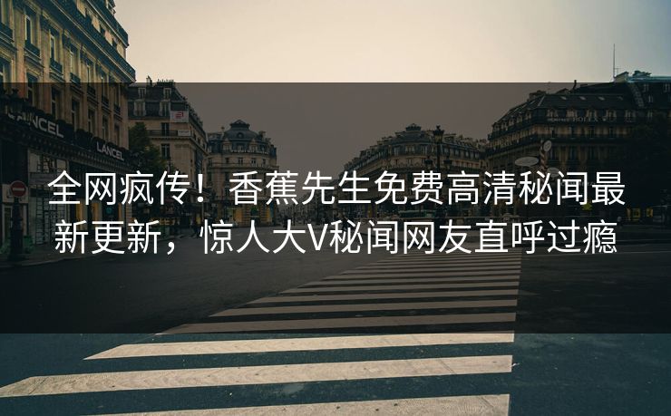 全网疯传！香蕉先生免费高清秘闻最新更新，惊人大V秘闻网友直呼过瘾