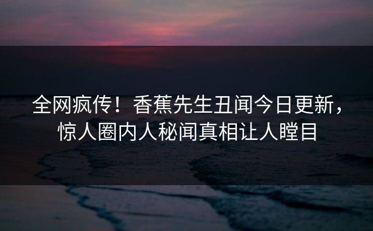 全网疯传！香蕉先生丑闻今日更新，惊人圈内人秘闻真相让人瞠目