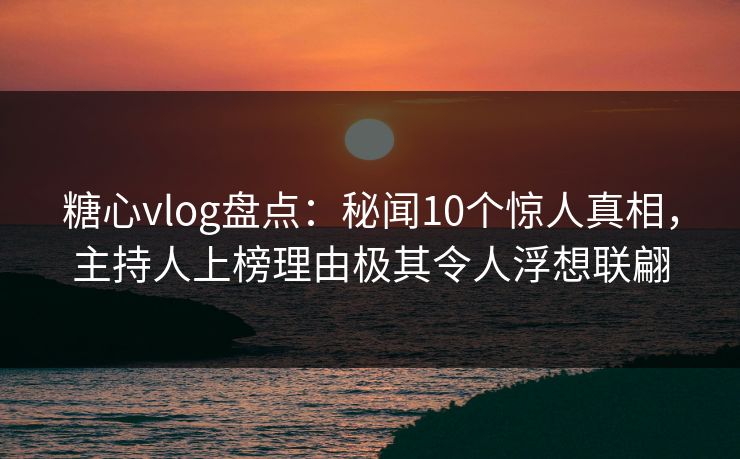 糖心vlog盘点：秘闻10个惊人真相，主持人上榜理由极其令人浮想联翩