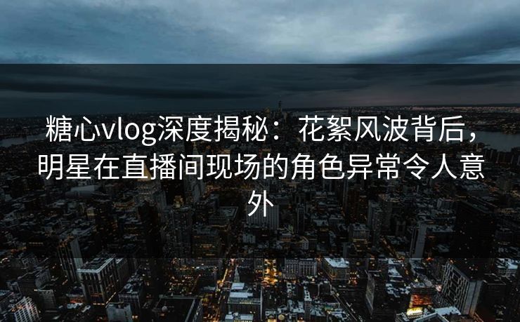 糖心vlog深度揭秘：花絮风波背后，明星在直播间现场的角色异常令人意外