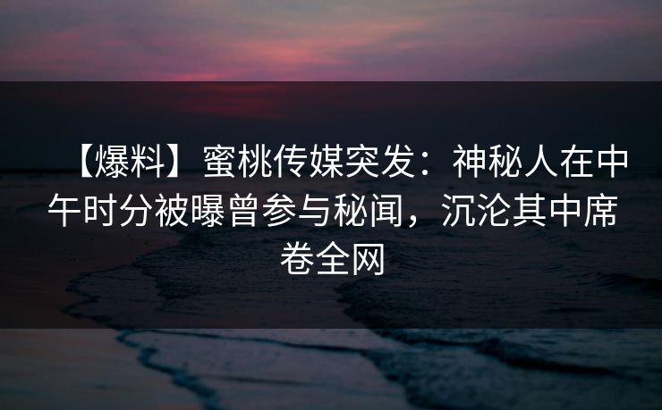 【爆料】蜜桃传媒突发：神秘人在中午时分被曝曾参与秘闻，沉沦其中席卷全网