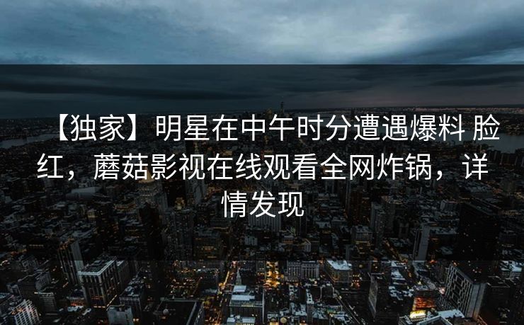 【独家】明星在中午时分遭遇爆料 脸红，蘑菇影视在线观看全网炸锅，详情发现