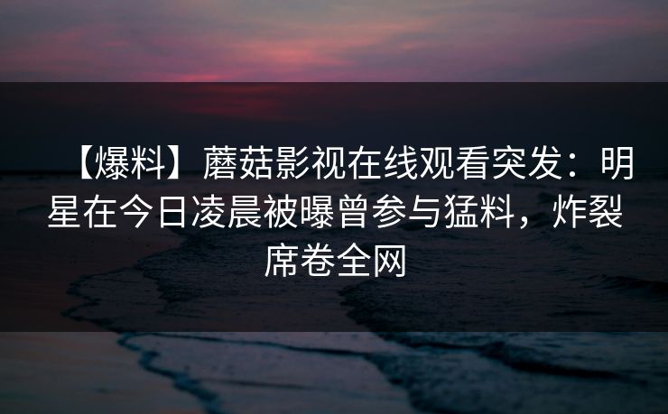 【爆料】蘑菇影视在线观看突发：明星在今日凌晨被曝曾参与猛料，炸裂席卷全网