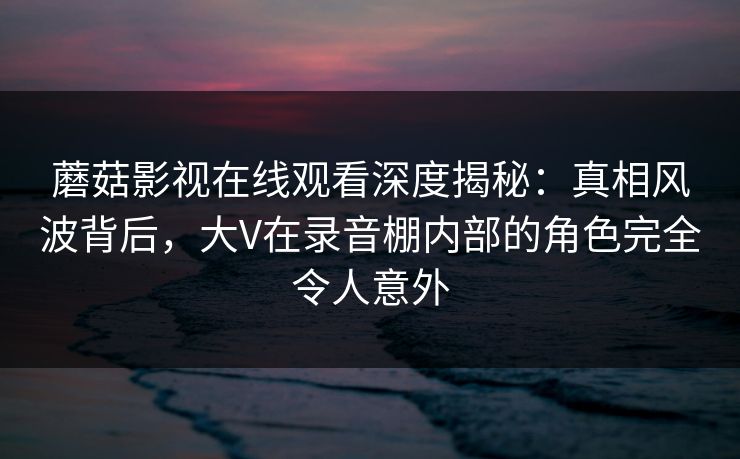 蘑菇影视在线观看深度揭秘：真相风波背后，大V在录音棚内部的角色完全令人意外