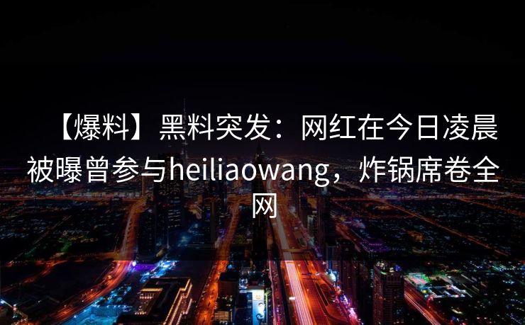 【爆料】黑料突发：网红在今日凌晨被曝曾参与heiliaowang，炸锅席卷全网