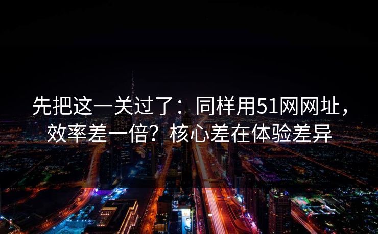 先把这一关过了：同样用51网网址，效率差一倍？核心差在体验差异