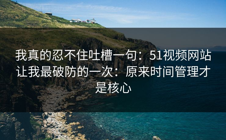我真的忍不住吐槽一句：51视频网站让我最破防的一次：原来时间管理才是核心